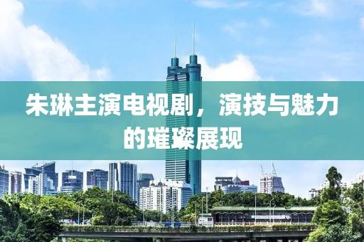 朱琳主演电视剧，演技与魅力的璀璨展现