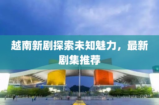 越南新剧探索未知魅力，最新剧集推荐