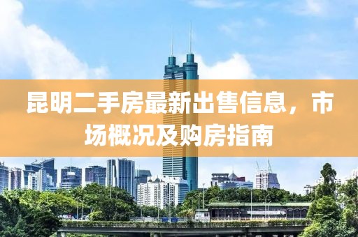 昆明二手房最新出售信息，市场概况及购房指南