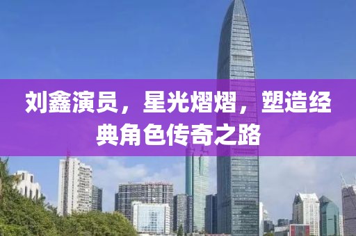 刘鑫演员，星光熠熠，塑造经典角色传奇之路