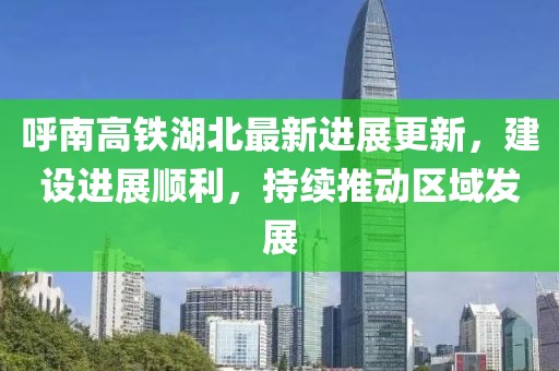呼南高铁湖北最新进展更新，建设进展顺利，持续推动区域发展
