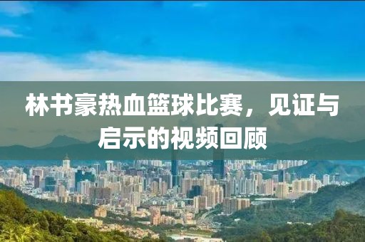 林书豪热血篮球比赛，见证与启示的视频回顾