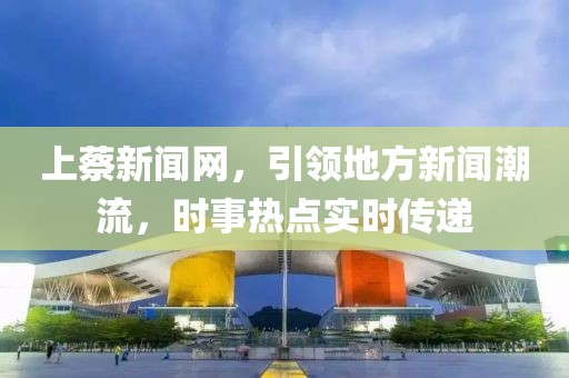 上蔡新闻网，引领地方新闻潮流，时事热点实时传递