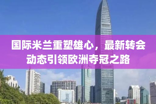 国际米兰重塑雄心，最新转会动态引领欧洲夺冠之路