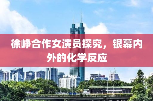 徐峥合作女演员探究，银幕内外的化学反应