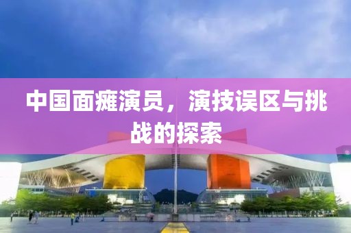 中国面瘫演员，演技误区与挑战的探索