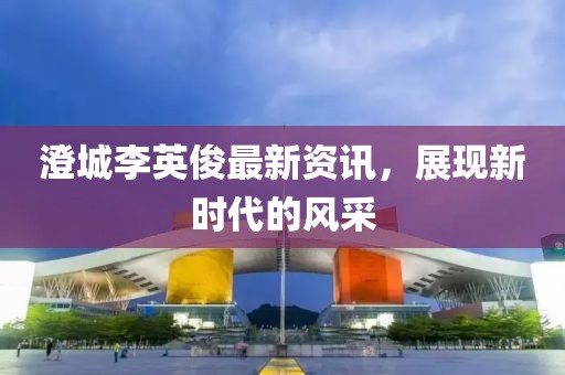 澄城李英俊最新资讯，展现新时代的风采