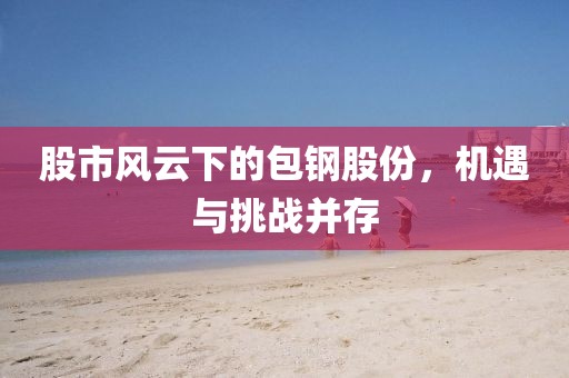股市风云下的包钢股份，机遇与挑战并存