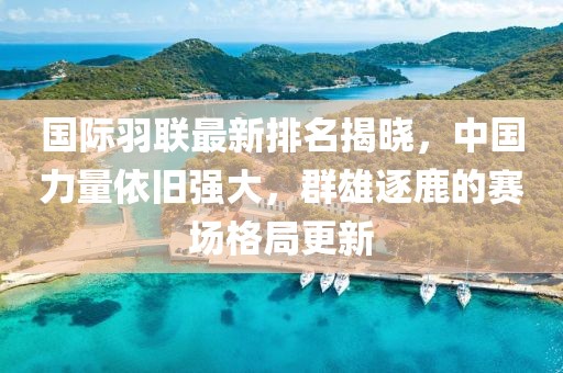 国际羽联最新排名揭晓，中国力量依旧强大，群雄逐鹿的赛场格局更新