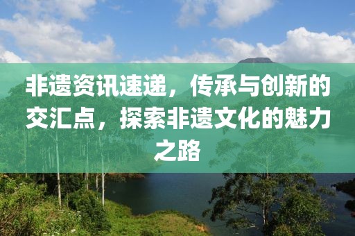 非遗资讯速递，传承与创新的交汇点，探索非遗文化的魅力之路