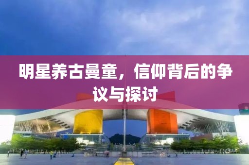 明星养古曼童，信仰背后的争议与探讨