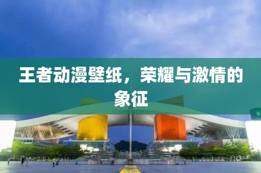 王者动漫壁纸，荣耀与激情的象征