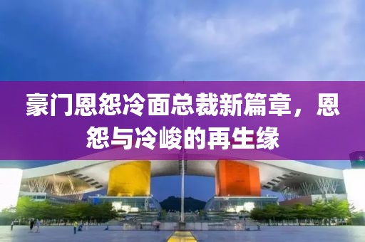 豪门恩怨冷面总裁新篇章，恩怨与冷峻的再生缘