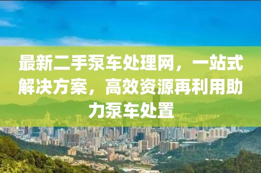 最新二手泵车处理网，一站式解决方案，高效资源再利用助力泵车处置
