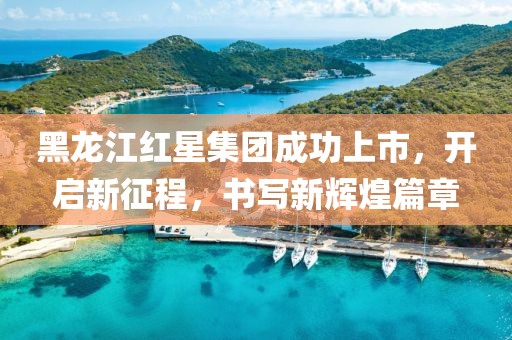 黑龙江红星集团成功上市，开启新征程，书写新辉煌篇章