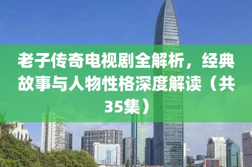 老子传奇电视剧全解析，经典故事与人物性格深度解读（共35集）