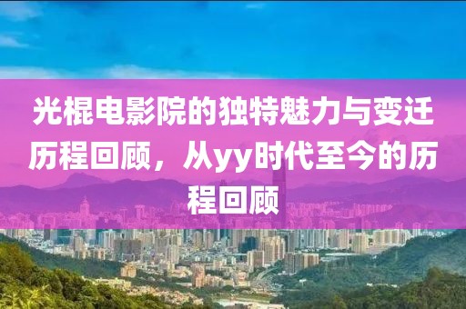 光棍电影院的独特魅力与变迁历程回顾，从yy时代至今的历程回顾