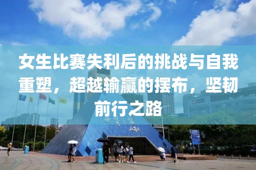 女生比赛失利后的挑战与自我重塑，超越输赢的摆布，坚韧前行之路
