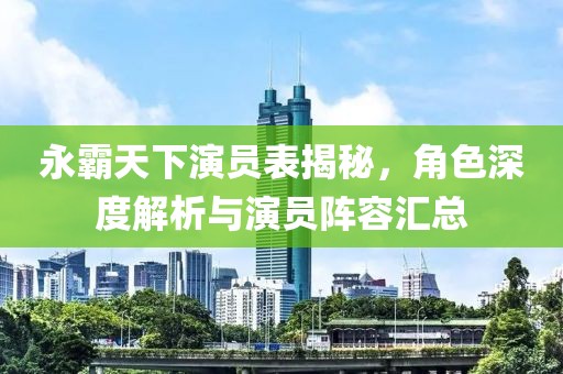 永霸天下演员表揭秘，角色深度解析与演员阵容汇总