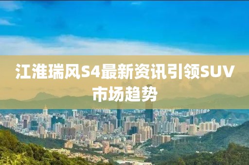 江淮瑞风S4最新资讯引领SUV市场趋势