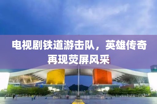 电视剧铁道游击队，英雄传奇再现荧屏风采
