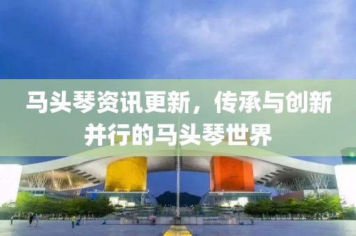 马头琴资讯更新，传承与创新并行的马头琴世界