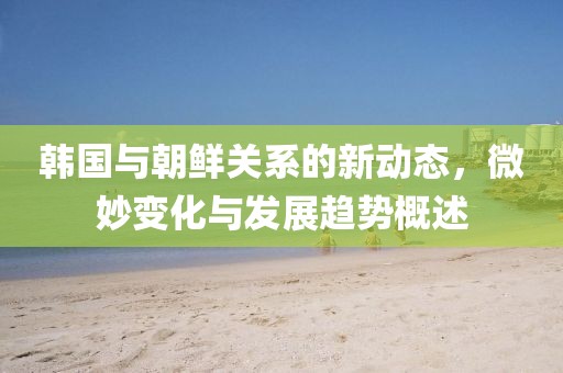 韩国与朝鲜关系的新动态，微妙变化与发展趋势概述