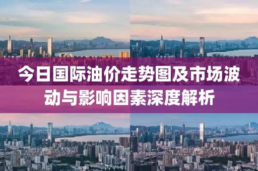 今日国际油价走势图及市场波动与影响因素深度解析
