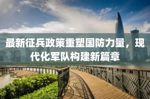 最新征兵政策重塑国防力量，现代化军队构建新篇章