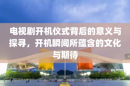 电视剧开机仪式背后的意义与探寻，开机瞬间所蕴含的文化与期待