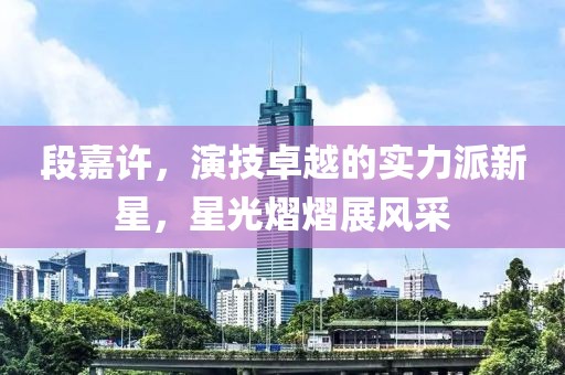 段嘉许，演技卓越的实力派新星，星光熠熠展风采
