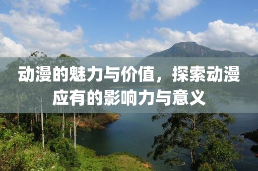 动漫的魅力与价值，探索动漫应有的影响力与意义
