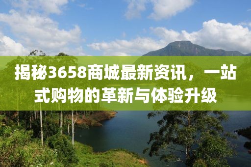 揭秘3658商城最新资讯，一站式购物的革新与体验升级