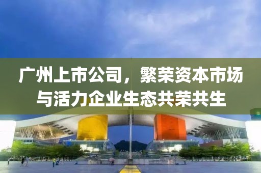 广州上市公司，繁荣资本市场与活力企业生态共荣共生