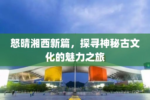 怒晴湘西新篇，探寻神秘古文化的魅力之旅