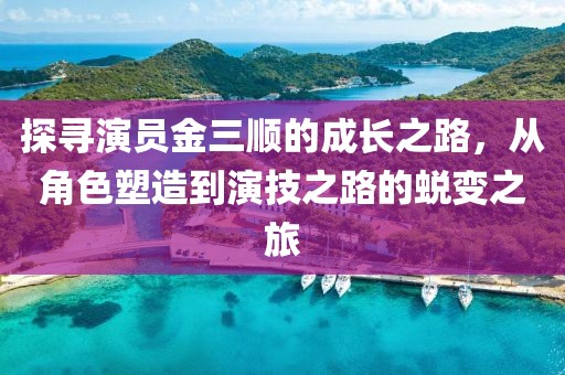 探寻演员金三顺的成长之路，从角色塑造到演技之路的蜕变之旅