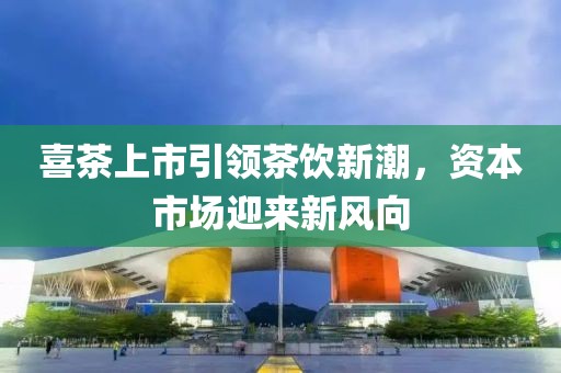 喜茶上市引领茶饮新潮，资本市场迎来新风向
