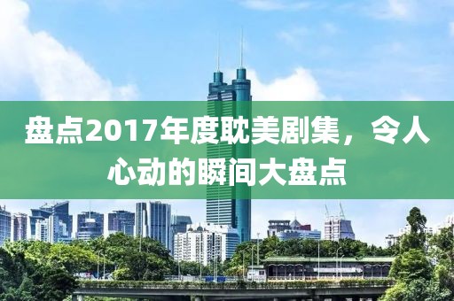 盘点2017年度耽美剧集，令人心动的瞬间大盘点