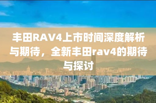 丰田RAV4上市时间深度解析与期待，全新丰田rav4的期待与探讨