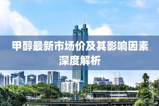甲醇最新市场价及其影响因素深度解析