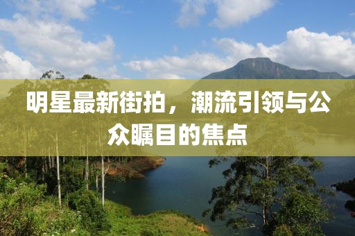 明星最新街拍，潮流引领与公众瞩目的焦点
