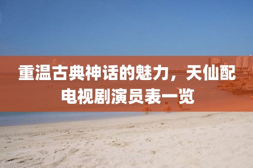 重温古典神话的魅力，天仙配电视剧演员表一览