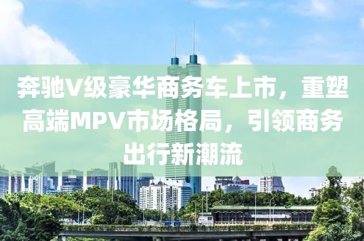 奔驰V级豪华商务车上市，重塑高端MPV市场格局，引领商务出行新潮流