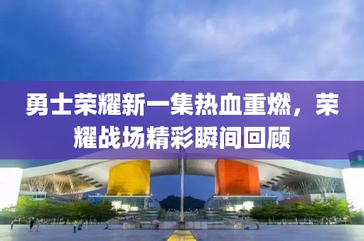勇士荣耀新一集热血重燃，荣耀战场精彩瞬间回顾