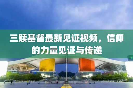 三赎基督最新见证视频，信仰的力量见证与传递