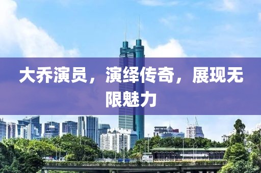 大乔演员，演绎传奇，展现无限魅力