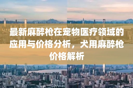 最新麻醉枪在宠物医疗领域的应用与价格分析，犬用麻醉枪价格解析