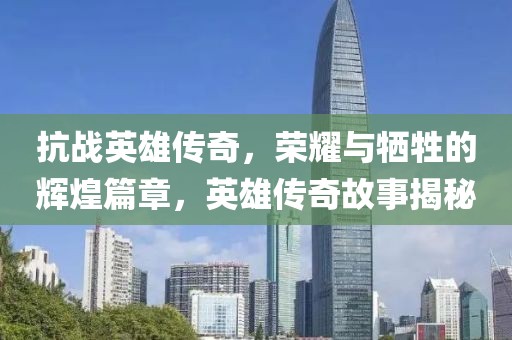 抗战英雄传奇，荣耀与牺牲的辉煌篇章，英雄传奇故事揭秘