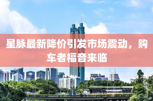 星脉最新降价引发市场震动，购车者福音来临