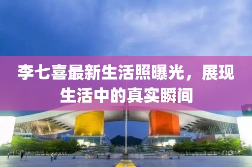 李七喜最新生活照曝光，展现生活中的真实瞬间
